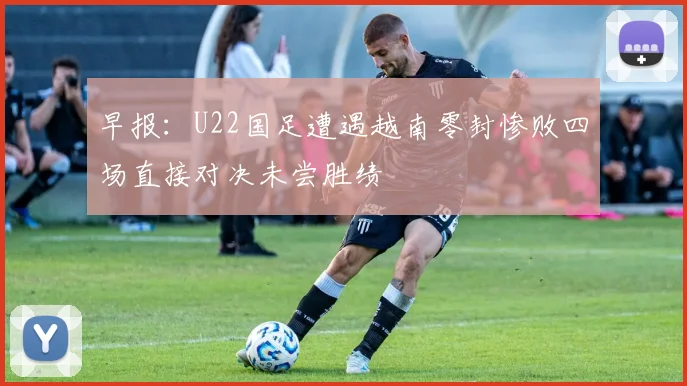早报：U22国足遭遇越南零封惨败四场直接对决未尝胜绩