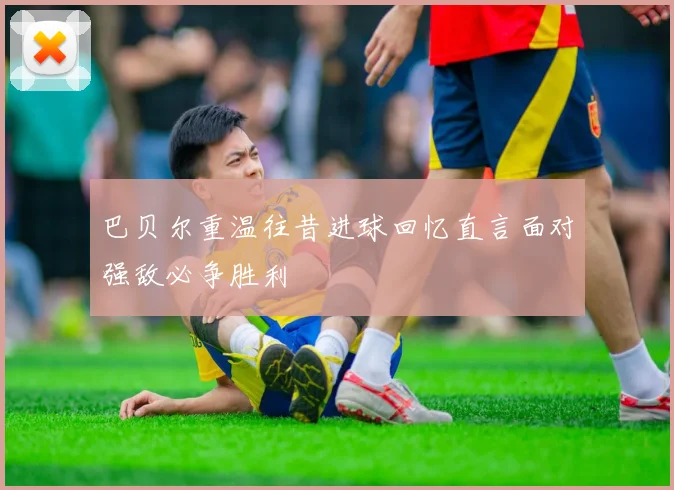 巴贝尔重温往昔进球回忆直言面对强敌必争胜利