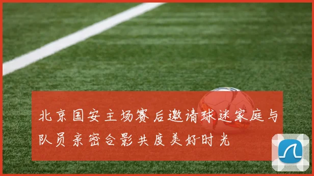 北京国安主场赛后邀请球迷家庭与队员亲密合影共度美好时光