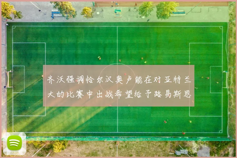 齐沃强调恰尔汉奥卢能在对亚特兰大的比赛中出战希望给予路易斯恩里克更多时间和信任