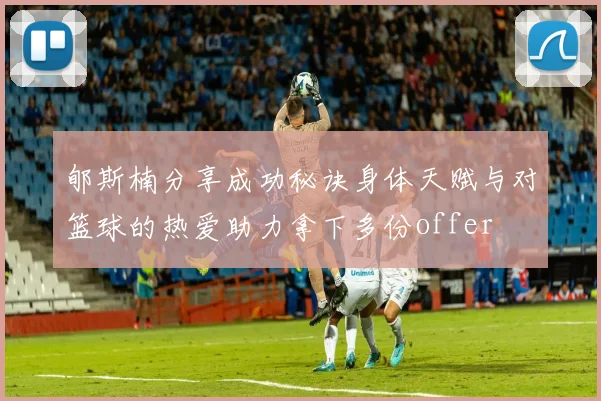 郇斯楠分享成功秘诀身体天赋与对篮球的热爱助力拿下多份offer