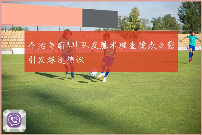 乔治与前AAU队友魔术理查德森合影引发球迷热议