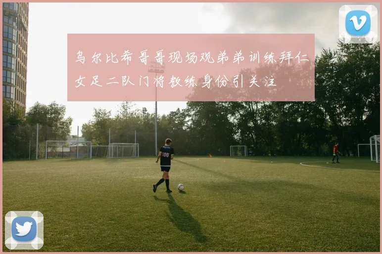 乌尔比希哥哥现场观弟弟训练拜仁女足二队门将教练身份引关注