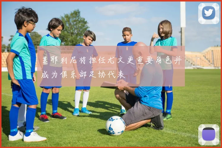 基耶利尼将担任尤文更重要角色并成为俱乐部足协代表