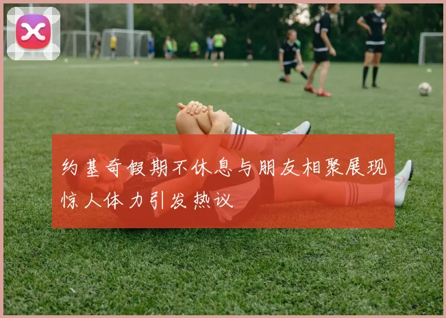 约基奇假期不休息与朋友相聚展现惊人体力引发热议